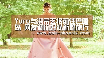 Yura与洪宗玄将前往巴厘岛 网友调侃好似新婚旅行“BBIN足球”(图3) BBIN电竞